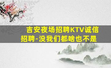 吉安夜场招聘KTV诚信招聘-没我们都啥也不是